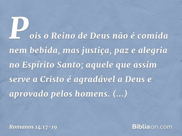 Pois o Reino de Deus não é comida nem bebida, mas justiça, paz e alegria no Espírito Santo; aquele que assim serve a Cristo é agradável a Deus e aprovado pelos 