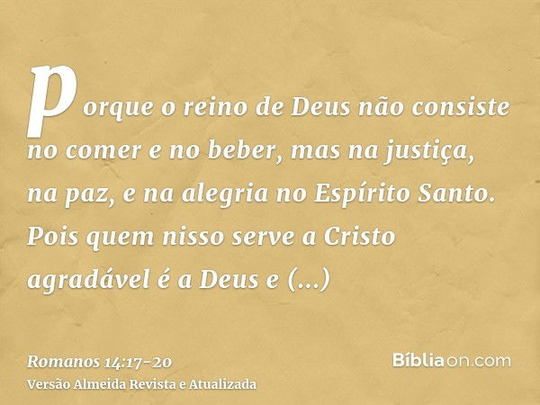 porque o reino de Deus não consiste no comer e no beber, mas na justiça, na paz, e na alegria no Espírito Santo.Pois quem nisso serve a Cristo agradável é a Deu