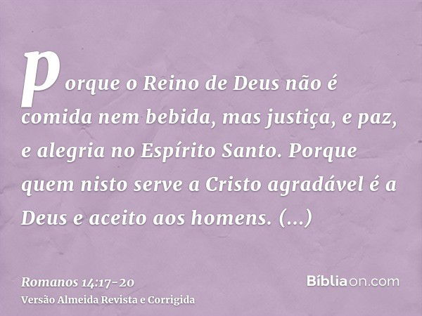 porque o Reino de Deus não é comida nem bebida, mas justiça, e paz, e alegria no Espírito Santo.Porque quem nisto serve a Cristo agradável é a Deus e aceito aos