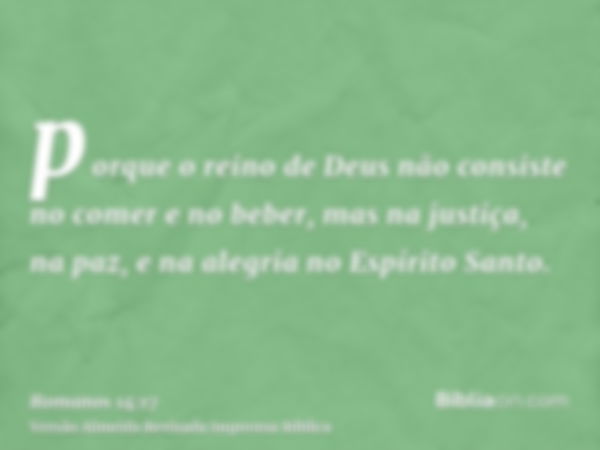 porque o reino de Deus não consiste no comer e no beber, mas na justiça, na paz, e na alegria no Espírito Santo.