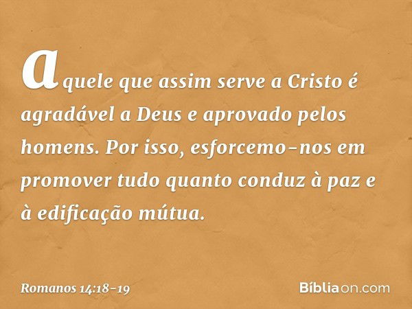 aquele que assim serve a Cristo é agradável a Deus e aprovado pelos homens. Por isso, esforcemo-nos em promover tudo quanto conduz à paz e à edificação mútua. -