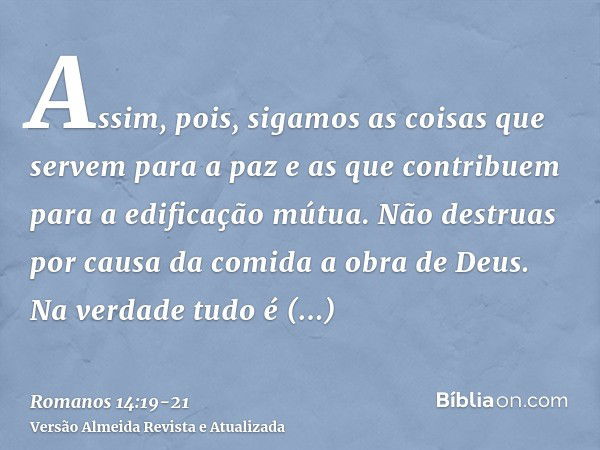 Assim, pois, sigamos as coisas que servem para a paz e as que contribuem para a edificação mútua.Não destruas por causa da comida a obra de Deus. Na verdade tud