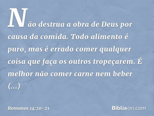 Não destrua a obra de Deus por causa da comida. Todo alimento é puro, mas é errado comer qualquer coisa que faça os outros tropeçarem. É melhor não comer carne 