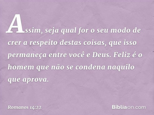 Assim, seja qual for o seu modo de crer a respeito destas coisas, que isso permaneça entre você e Deus. Feliz é o homem que não se condena naquilo que aprova. -