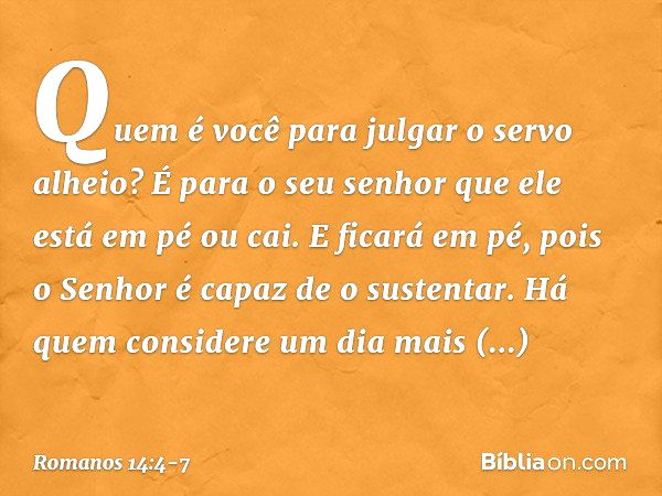 Quem é você para julgar o servo alheio? É para o seu senhor que ele está em pé ou cai. E ficará em pé, pois o Senhor é capaz de o sustentar. Há quem considere u