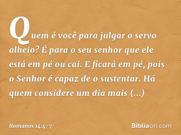 Quem é você para julgar o servo alheio? É para o seu senhor que ele está em pé ou cai. E ficará em pé, pois o Senhor é capaz de o sustentar. Há quem considere u