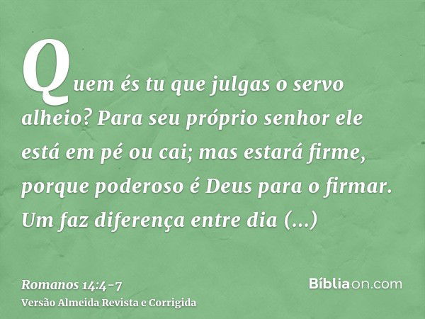 Quem és tu que julgas o servo alheio? Para seu próprio senhor ele está em pé ou cai; mas estará firme, porque poderoso é Deus para o firmar.Um faz diferença ent