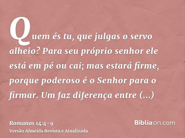 Quem és tu, que julgas o servo alheio? Para seu próprio senhor ele está em pé ou cai; mas estará firme, porque poderoso é o Senhor para o firmar.Um faz diferenç