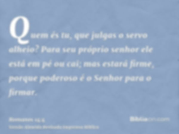 Quem és tu, que julgas o servo alheio? Para seu próprio senhor ele está em pé ou cai; mas estará firme, porque poderoso é o Senhor para o firmar.