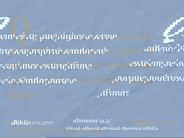 Quem és tu, que julgas o servo alheio? Para seu próprio senhor ele está em pé ou cai; mas estará firme, porque poderoso é o Senhor para o firmar.