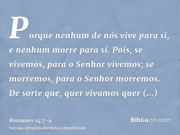 Porque nenhum de nós vive para si, e nenhum morre para si.Pois, se vivemos, para o Senhor vivemos; se morremos, para o Senhor morremos. De sorte que, quer vivam