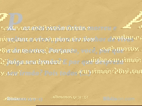 Por esta razão Cristo morreu e voltou a viver, para ser Senhor de vivos e de mortos. Portanto, você, por que julga seu irmão? E por que despreza seu irmão? Pois