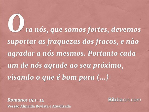 Ora nós, que somos fortes, devemos suportar as fraquezas dos fracos, e nào agradar a nós mesmos.Portanto cada um de nós agrade ao seu próximo, visando o que é b