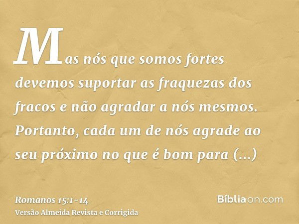 Mas nós que somos fortes devemos suportar as fraquezas dos fracos e não agradar a nós mesmos.Portanto, cada um de nós agrade ao seu próximo no que é bom para ed