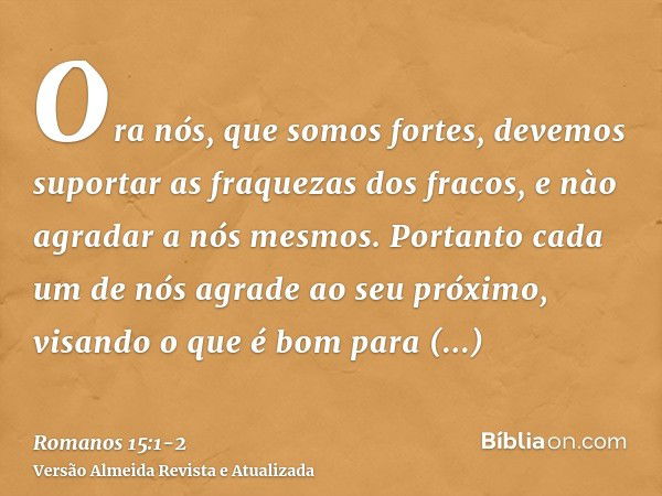 Ora nós, que somos fortes, devemos suportar as fraquezas dos fracos, e nào agradar a nós mesmos.Portanto cada um de nós agrade ao seu próximo, visando o que é b