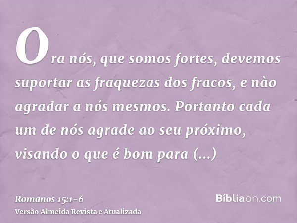 Ora nós, que somos fortes, devemos suportar as fraquezas dos fracos, e nào agradar a nós mesmos.Portanto cada um de nós agrade ao seu próximo, visando o que é b