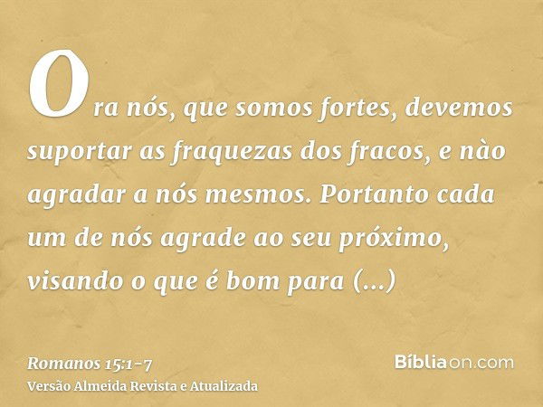 Ora nós, que somos fortes, devemos suportar as fraquezas dos fracos, e nào agradar a nós mesmos.Portanto cada um de nós agrade ao seu próximo, visando o que é b