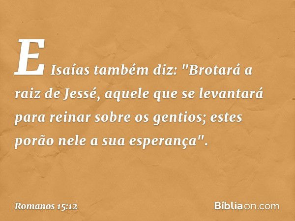 E Isaías também diz:
"Brotará a raiz de Jessé,
aquele que se levantará
para reinar sobre os gentios;
estes porão nele
a sua esperança". -- Romanos 15:12