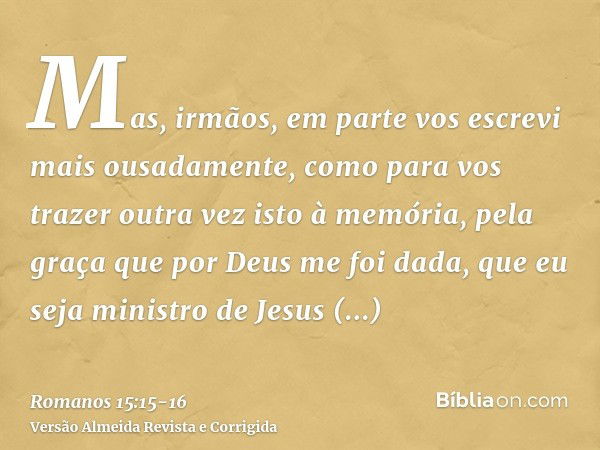 Mas, irmãos, em parte vos escrevi mais ousadamente, como para vos trazer outra vez isto à memória, pela graça que por Deus me foi dada,que eu seja ministro de J