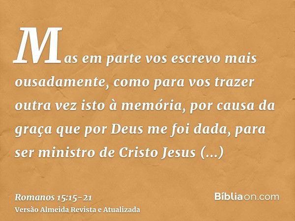 Mas em parte vos escrevo mais ousadamente, como para vos trazer outra vez isto à memória, por causa da graça que por Deus me foi dada,para ser ministro de Crist