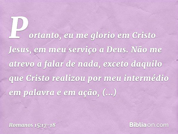 Portanto, eu me glorio em Cristo Jesus, em meu serviço a Deus. Não me atrevo a falar de nada, exceto daquilo que Cristo realizou por meu intermédio em palavra e