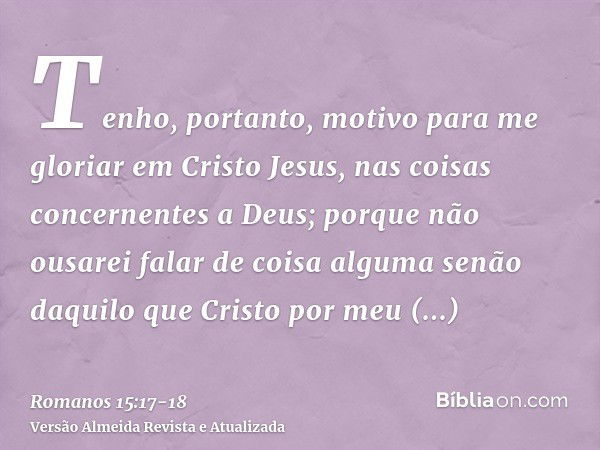 Tenho, portanto, motivo para me gloriar em Cristo Jesus, nas coisas concernentes a Deus;porque não ousarei falar de coisa alguma senão daquilo que Cristo por me