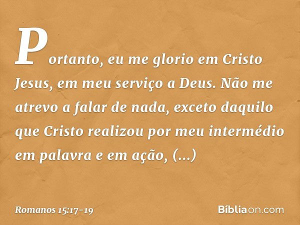 Portanto, eu me glorio em Cristo Jesus, em meu serviço a Deus. Não me atrevo a falar de nada, exceto daquilo que Cristo realizou por meu intermédio em palavra e