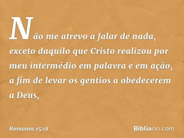 Não me atrevo a falar de nada, exceto daquilo que Cristo realizou por meu intermédio em palavra e em ação, a fim de levar os gentios a obedecerem a Deus, -- Rom