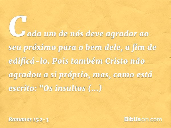 Cada um de nós deve agradar ao seu próximo para o bem dele, a fim de edificá-lo. Pois também Cristo não agradou a si próprio, mas, como está escrito: "Os insult