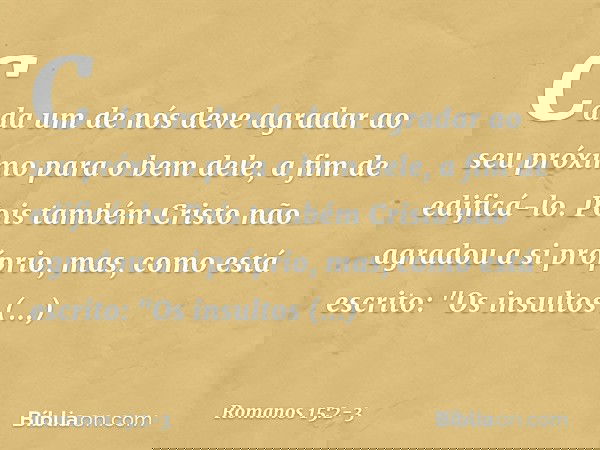 Cada um de nós deve agradar ao seu próximo para o bem dele, a fim de edificá-lo. Pois também Cristo não agradou a si próprio, mas, como está escrito: "Os insult