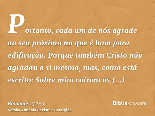 Portanto, cada um de nós agrade ao seu próximo no que é bom para edificação.Porque também Cristo não agradou a si mesmo, mas, como está escrito: Sobre mim caíra