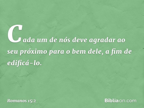 Cada um de nós deve agradar ao seu próximo para o bem dele, a fim de edificá-lo. -- Romanos 15:2