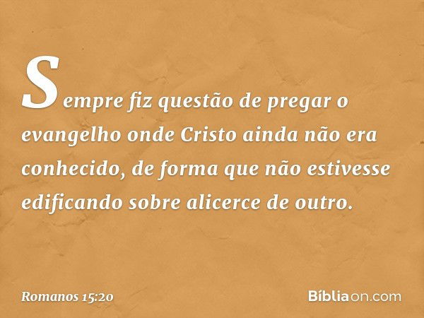 Sempre fiz questão de pregar o evangelho onde Cristo ainda não era conhecido, de forma que não estivesse edificando sobre alicerce de outro. -- Romanos 15:20