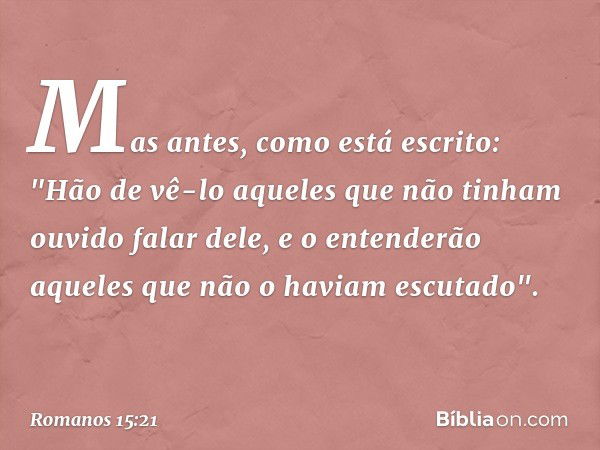 Mas antes, como está escrito:
"Hão de vê-lo aqueles que
não tinham ouvido falar dele,
e o entenderão aqueles
que não o haviam escutado". -- Romanos 15:21