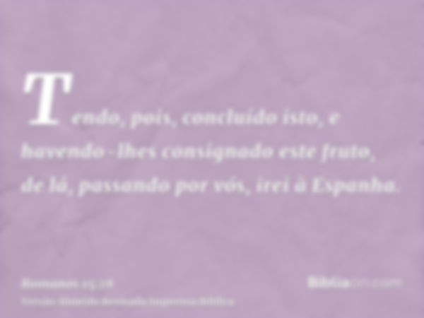 Tendo, pois, concluído isto, e havendo-lhes consignado este fruto, de lá, passando por vós, irei à Espanha.