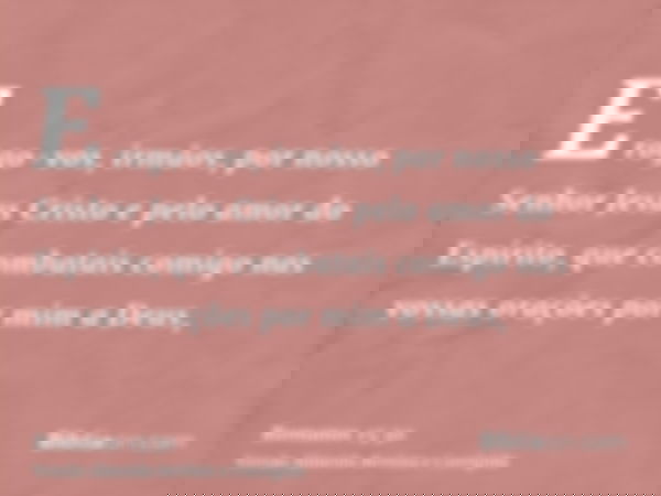 E rogo-vos, irmãos, por nosso Senhor Jesus Cristo e pelo amor do Espírito, que combatais comigo nas vossas orações por mim a Deus,