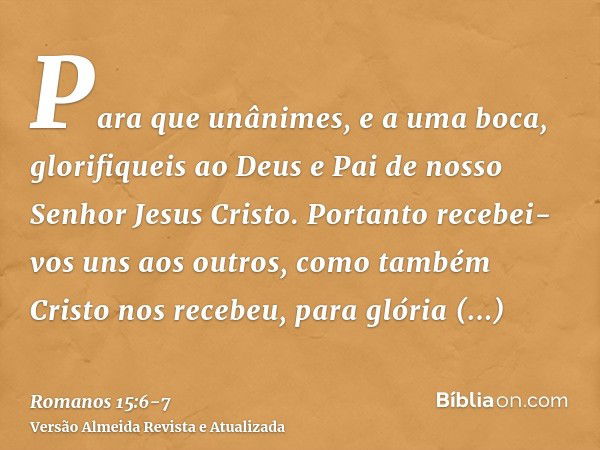 Para que unânimes, e a uma boca, glorifiqueis ao Deus e Pai de nosso Senhor Jesus Cristo.Portanto recebei-vos uns aos outros, como também Cristo nos recebeu, pa