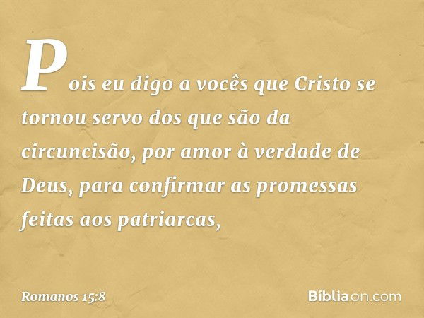 Pois eu digo a vocês que Cristo se tornou servo dos que são da circuncisão, por amor à verdade de Deus, para confirmar as promessas feitas aos patriarcas, -- Ro