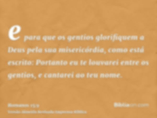 e para que os gentios glorifiquem a Deus pela sua misericórdia, como está escrito: Portanto eu te louvarei entre os gentios, e cantarei ao teu nome.