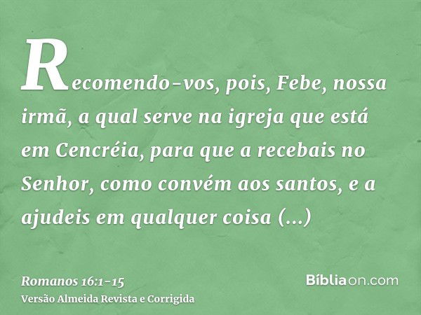 Recomendo-vos, pois, Febe, nossa irmã, a qual serve na igreja que está em Cencréia,para que a recebais no Senhor, como convém aos santos, e a ajudeis em qualque