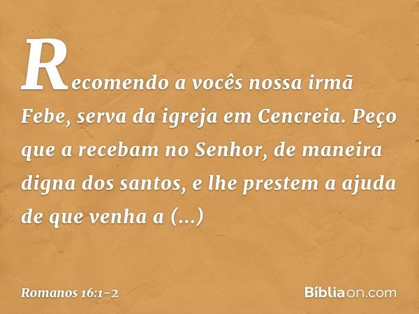 Recomendo a vocês nossa irmã Febe, serva da igreja em Cencreia. Peço que a recebam no Senhor, de maneira digna dos santos, e lhe prestem a ajuda de que venha a 