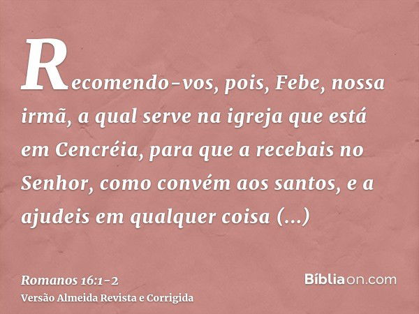 Recomendo-vos, pois, Febe, nossa irmã, a qual serve na igreja que está em Cencréia,para que a recebais no Senhor, como convém aos santos, e a ajudeis em qualque