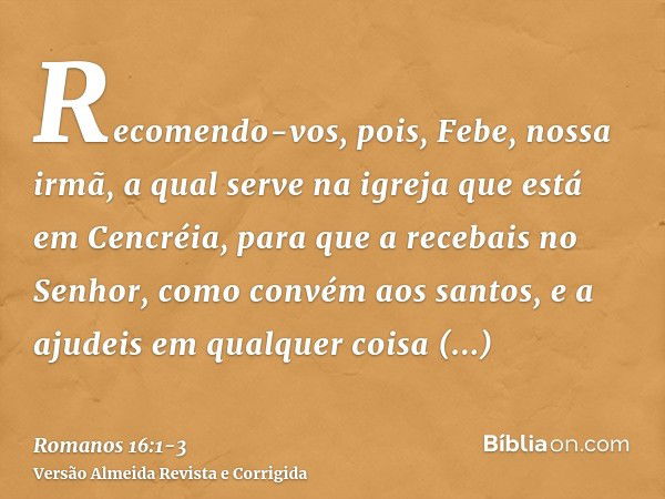 Recomendo-vos, pois, Febe, nossa irmã, a qual serve na igreja que está em Cencréia,para que a recebais no Senhor, como convém aos santos, e a ajudeis em qualque