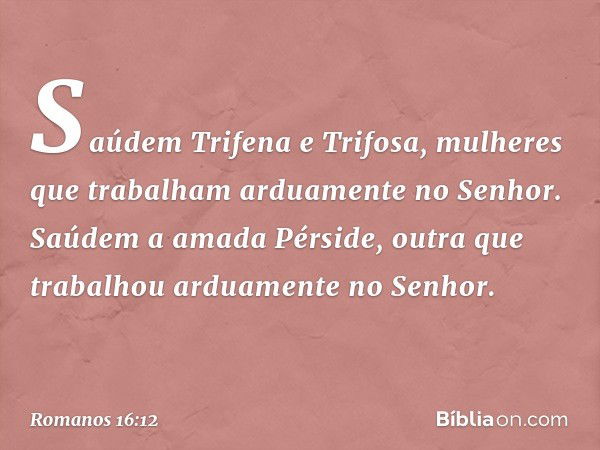 Saúdem Trifena e Trifosa, mulheres que trabalham arduamente no Senhor.
Saúdem a amada Pérside, outra que trabalhou arduamente no Senhor. -- Romanos 16:12