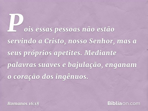 Pois essas pessoas não estão servindo a Cristo, nosso Senhor, mas a seus próprios apetites. Mediante palavras suaves e bajulação, enganam o coração dos ingênuos