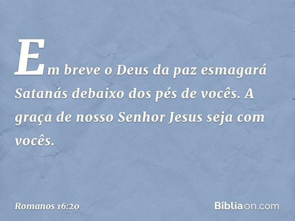 Em breve o Deus da paz esmagará Satanás debaixo dos pés de vocês.
A graça de nosso Senhor Jesus seja com vocês. -- Romanos 16:20