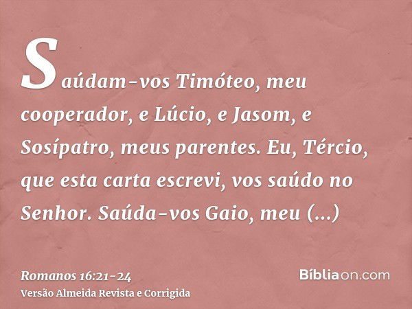 Saúdam-vos Timóteo, meu cooperador, e Lúcio, e Jasom, e Sosípatro, meus parentes.Eu, Tércio, que esta carta escrevi, vos saúdo no Senhor.Saúda-vos Gaio, meu hos