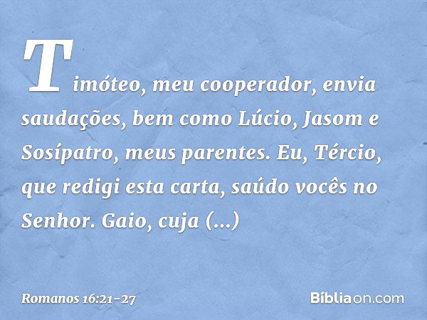 Timóteo, meu cooperador, envia saudações, bem como Lúcio, Jasom e Sosípatro, meus parentes. Eu, Tércio, que redigi esta carta, saúdo vocês no Senhor. Gaio, cuja