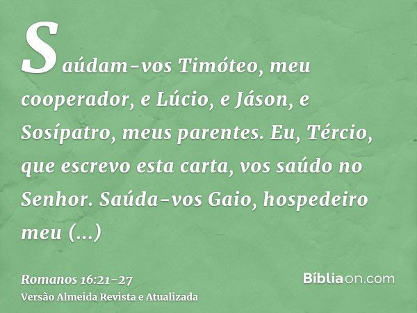 Saúdam-vos Timóteo, meu cooperador, e Lúcio, e Jáson, e Sosípatro, meus parentes.Eu, Tércio, que escrevo esta carta, vos saúdo no Senhor.Saúda-vos Gaio, hospede