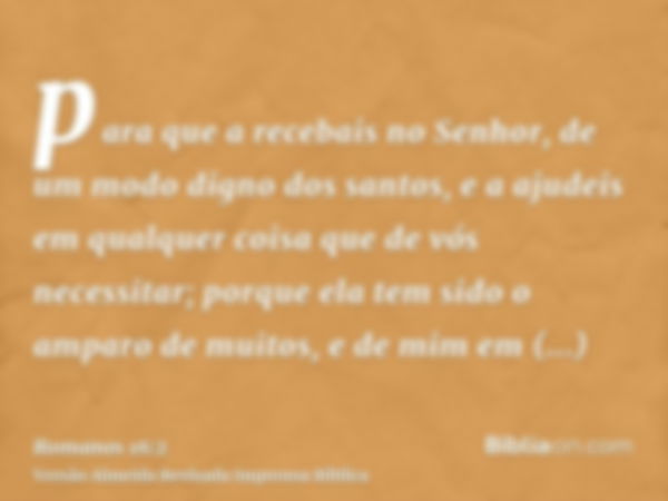 para que a recebais no Senhor, de um modo digno dos santos, e a ajudeis em qualquer coisa que de vós necessitar; porque ela tem sido o amparo de muitos, e de mi